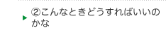 ②こんなときどうすればいいのかな