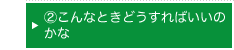 ②こんなときどうすればいいのかな